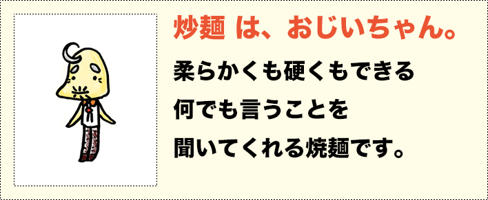 炒麺は、おじいちゃん。柔らかくも硬くもできる何でも言うことを聞いてくれる焼麺です。